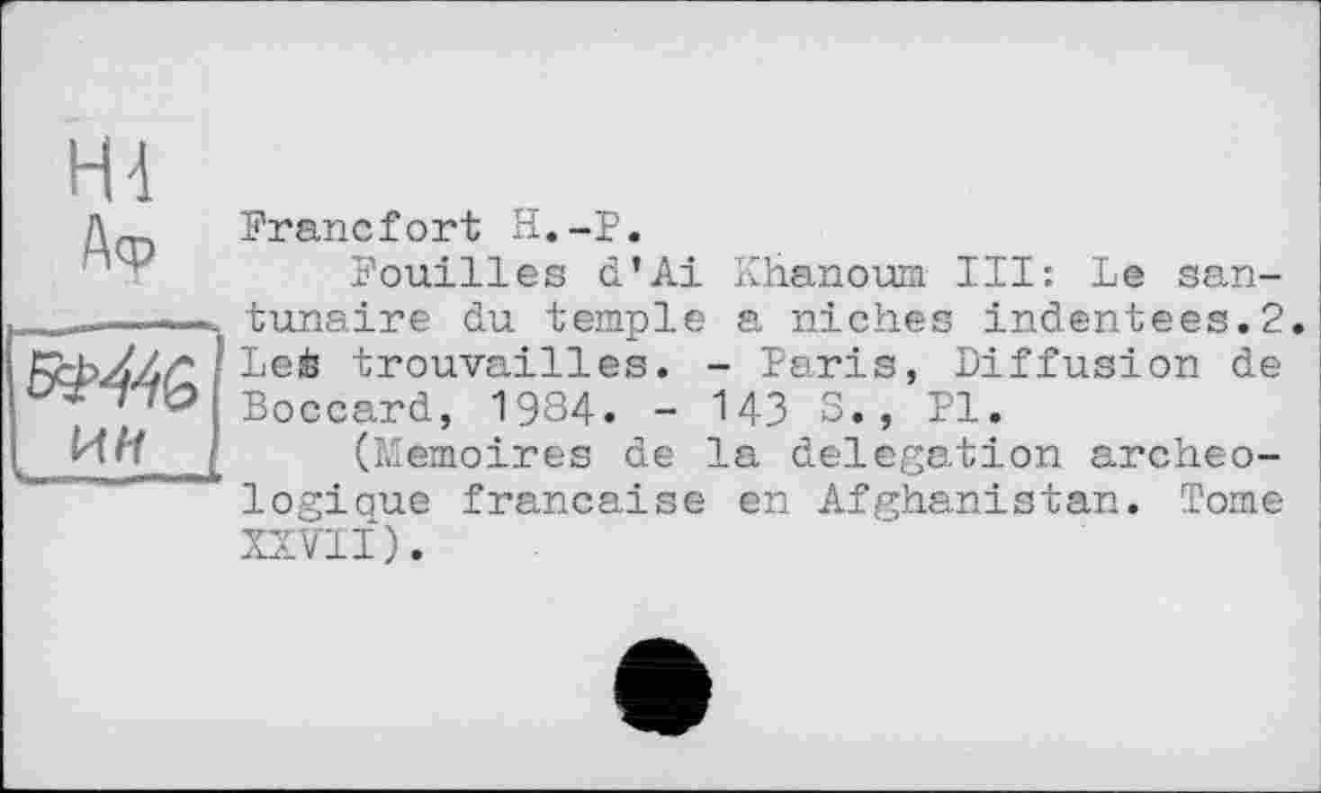 ﻿Hi
Аф
Й>446
Francfort H.-P.
Fouilles d’Ai Khanoum III: Le san-tunaire du temple a niches indentees.2. Leè trouvailles. - Paris, Diffusion de Boccard, 1984. - 143 S., PI.
(Mémoires de la delegation archéologique française en Afghanistan. Tome XXVII).